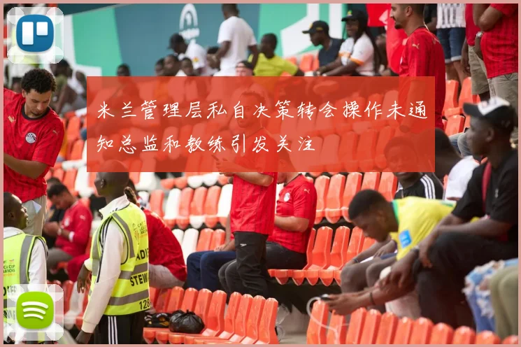 米兰管理层私自决策转会操作未通知总监和教练引发关注