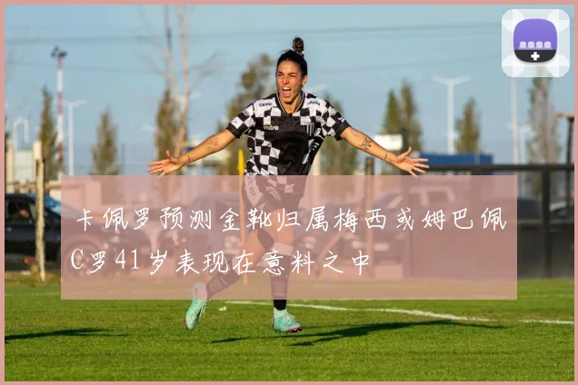 卡佩罗预测金靴归属梅西或姆巴佩C罗41岁表现在意料之中