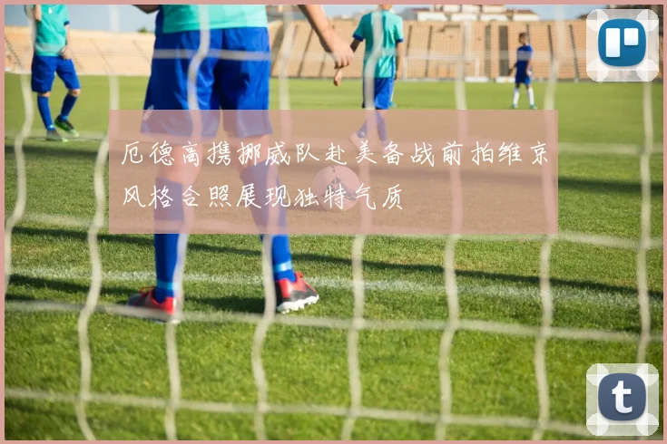 厄德高携挪威队赴美备战前拍维京风格合照展现独特气质