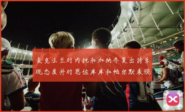 麦克法兰对内托和加纳乔复出持乐观态度并对恩佐库库和帕尔默表现表示满意