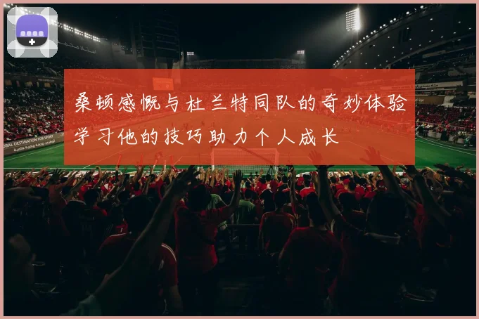 桑顿感慨与杜兰特同队的奇妙体验学习他的技巧助力个人成长