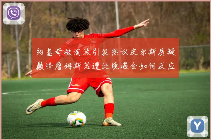 约基奇被淘汰引发热议皮尔斯质疑巅峰詹姆斯若遭此境遇会如何反应