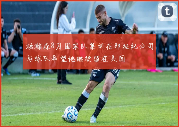 杨瀚森8月国家队集训在即经纪公司与球队希望他继续留在美国