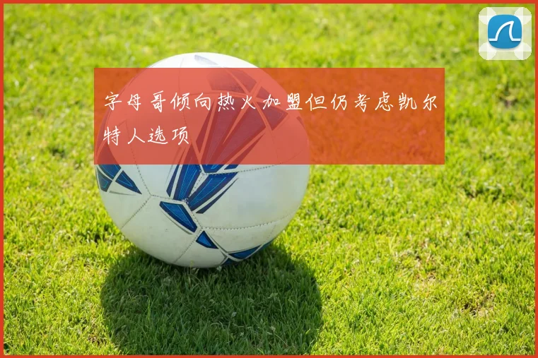 字母哥倾向热火加盟但仍考虑凯尔特人选项