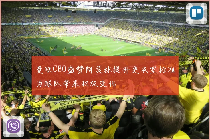 曼联CEO盛赞阿莫林提升更衣室标准为球队带来积极变化