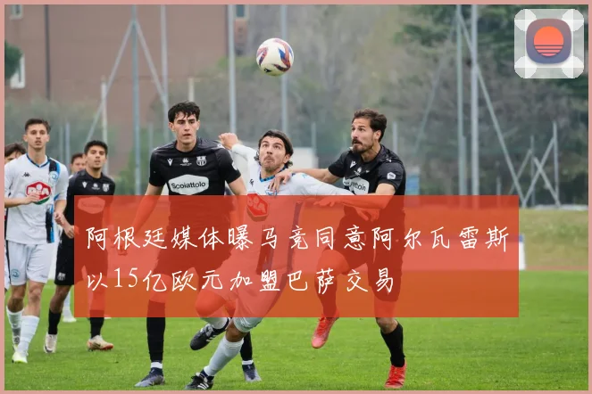阿根廷媒体曝马竞同意阿尔瓦雷斯以15亿欧元加盟巴萨交易