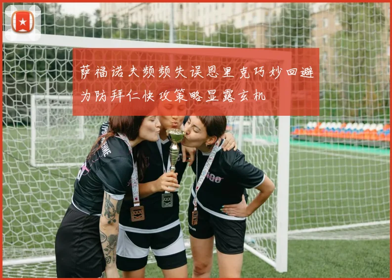 萨福诺夫频频失误恩里克巧妙回避为防拜仁快攻策略显露玄机