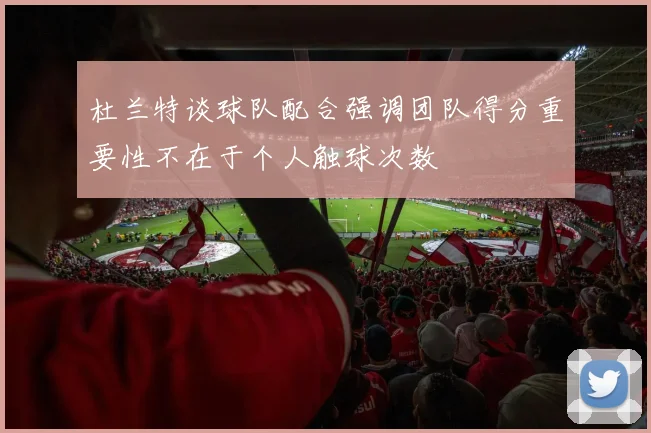 杜兰特谈球队配合强调团队得分重要性不在于个人触球次数