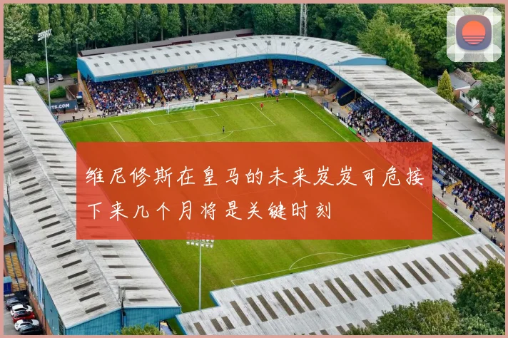 维尼修斯在皇马的未来岌岌可危接下来几个月将是关键时刻