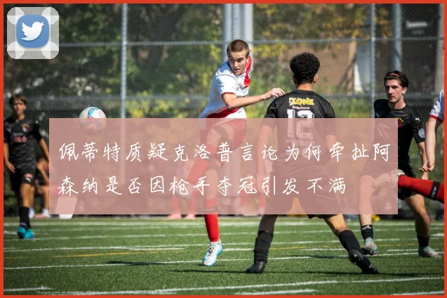 佩蒂特质疑克洛普言论为何牵扯阿森纳是否因枪手夺冠引发不满