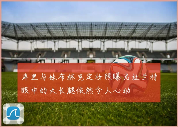 库里与妹布林克定妆照曝光杜兰特眼中的大长腿依然令人心动