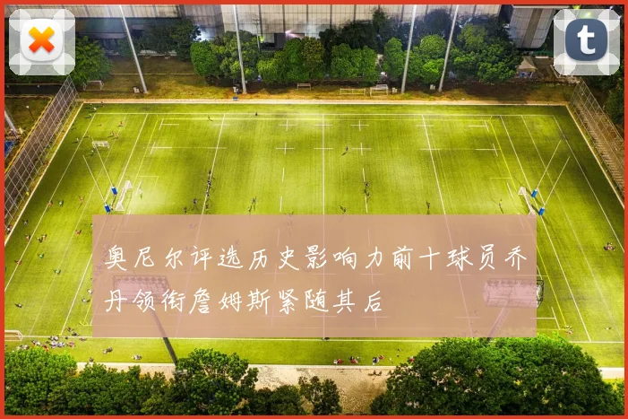 奥尼尔评选历史影响力前十球员乔丹领衔詹姆斯紧随其后
