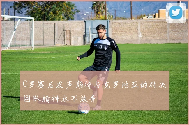 C罗赛后发声期待与克罗地亚的对决团队精神永不放弃