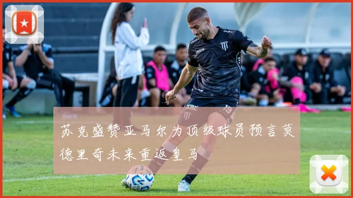 苏克盛赞亚马尔为顶级球员预言莫德里奇未来重返皇马