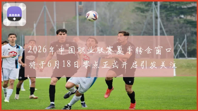 2026年中国职业联赛夏季转会窗口将于6月18日零点正式开启引发关注