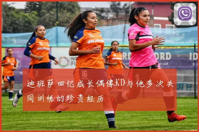 迪班萨回忆成长偶像KD与他多次共同训练的珍贵经历