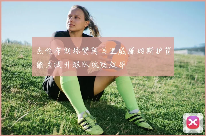 杰伦布朗称赞阿马里威廉姆斯护筐能力提升球队攻防效率