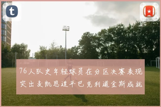 76人队史年轻球员在分区决赛表现突出麦凯恩追平巴克利道金斯成就